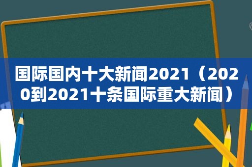 国际国内十大新闻2021（2020到2021十条国际重大新闻）