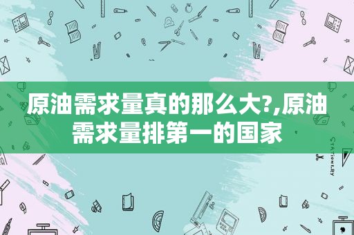 原油需求量真的那么大?,原油需求量排第一的国家