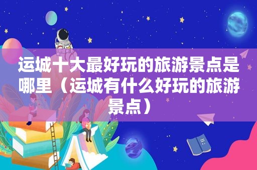 运城十大最好玩的旅游景点是哪里（运城有什么好玩的旅游景点）