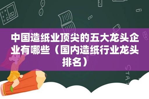 中国造纸业顶尖的五大龙头企业有哪些（国内造纸行业龙头排名）