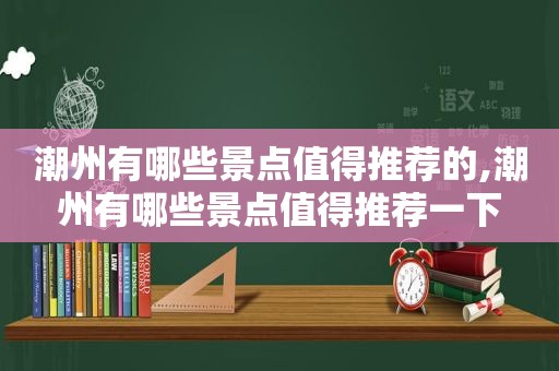 潮州有哪些景点值得推荐的,潮州有哪些景点值得推荐一下