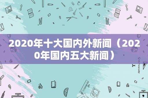 2020年十大国内外新闻（2020年国内五大新闻）