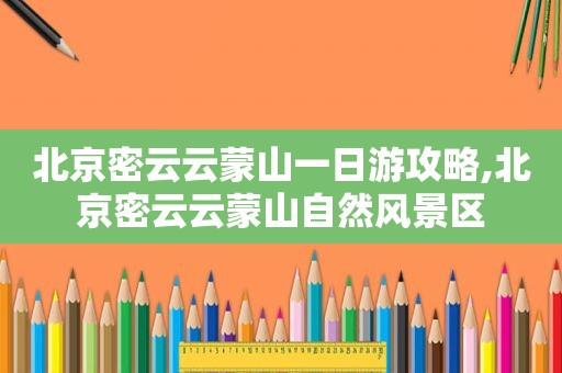 北京密云云蒙山一日游攻略,北京密云云蒙山自然风景区