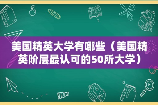 美国精英大学有哪些（美国精英阶层最认可的50所大学）