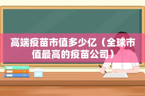 高端疫苗市值多少亿（全球市值最高的疫苗公司）  第1张