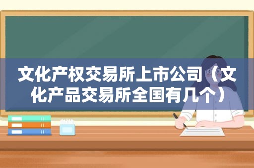 文化产权交易所上市公司（文化产品交易所全国有几个）