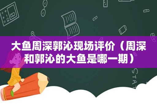 大鱼周深郭沁现场评价（周深和郭沁的大鱼是哪一期）