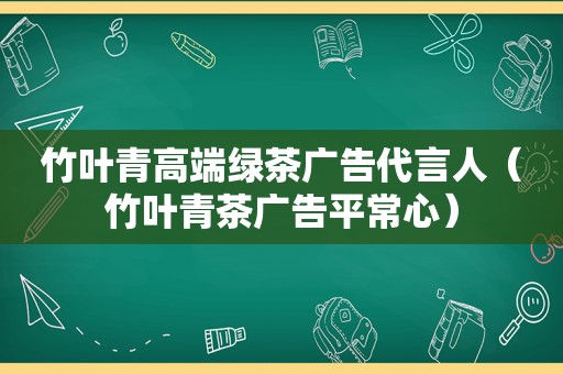 竹叶青高端绿茶广告代言人（竹叶青茶广告平常心）