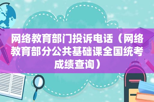 网络教育部门投诉电话（网络教育部分公共基础课全国统考成绩查询）