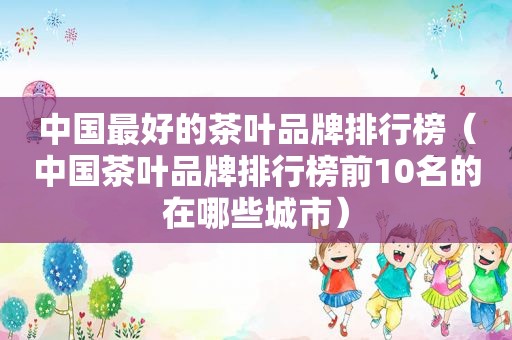 中国最好的茶叶品牌排行榜（中国茶叶品牌排行榜前10名的在哪些城市）