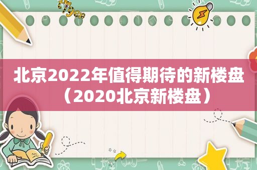 北京2022年值得期待的新楼盘（2020北京新楼盘）