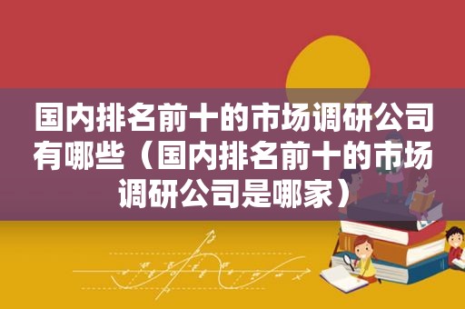 国内排名前十的市场调研公司有哪些（国内排名前十的市场调研公司是哪家）