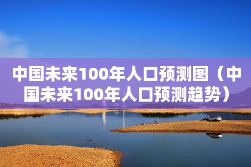 中国未来100年人口预测图（中国未来100年人口预测趋势）
