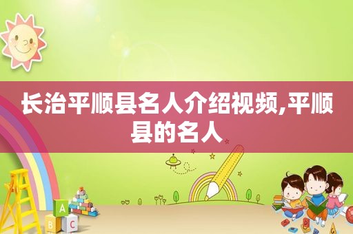 长治平顺县名人介绍视频,平顺县的名人