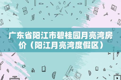广东省阳江市碧桂园月亮湾房价（阳江月亮湾度假区）