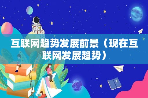互联网趋势发展前景（现在互联网发展趋势）