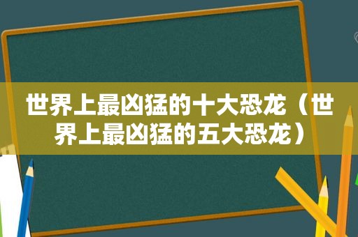 世界上最凶猛的十大恐龙（世界上最凶猛的五大恐龙）