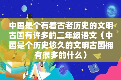 中国是个有着古老历史的文明古国有许多的二年级语文（中国是个历史悠久的文明古国拥有很多的什么）