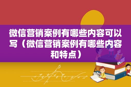 微信营销案例有哪些内容可以写（微信营销案例有哪些内容和特点）