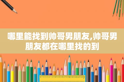 哪里能找到帅哥男朋友,帅哥男朋友都在哪里找的到