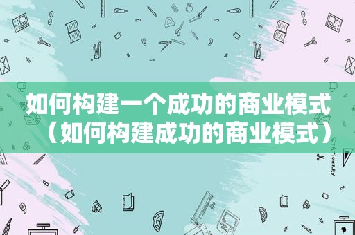 如何构建一个成功的商业模式（如何构建成功的商业模式）