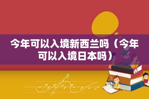 今年可以入境新西兰吗（今年可以入境日本吗）