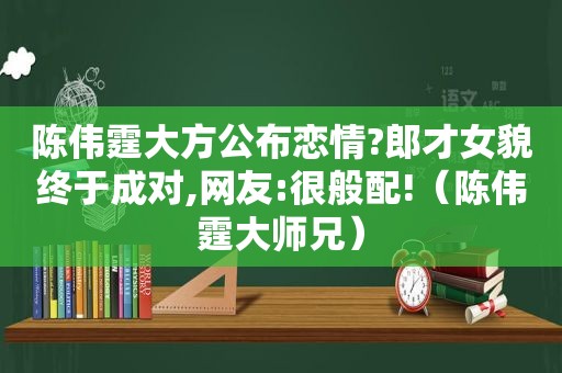 陈伟霆大方公布恋情?郎才女貌终于成对,网友:很般配!（陈伟霆大师兄）