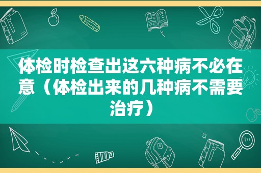 体检时检查出这六种病不必在意（体检出来的几种病不需要治疗）