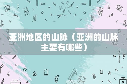 亚洲地区的山脉（亚洲的山脉主要有哪些）