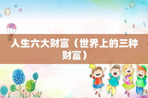 人生六大财富（世界上的三种财富）