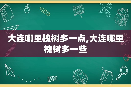 大连哪里槐树多一点,大连哪里槐树多一些