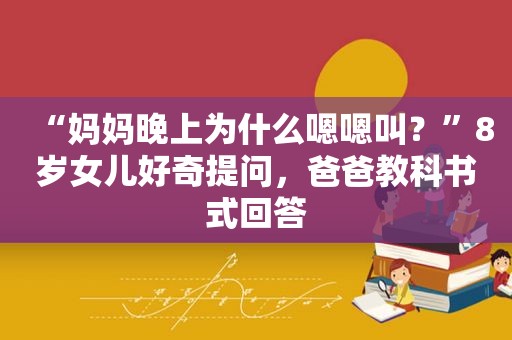 “妈妈晚上为什么嗯嗯叫？”8岁女儿好奇提问，爸爸教科书式回答