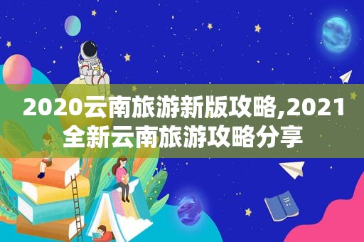 2020云南旅游新版攻略,2021全新云南旅游攻略分享