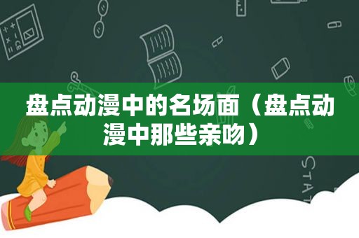 盘点动漫中的名场面（盘点动漫中那些亲吻）
