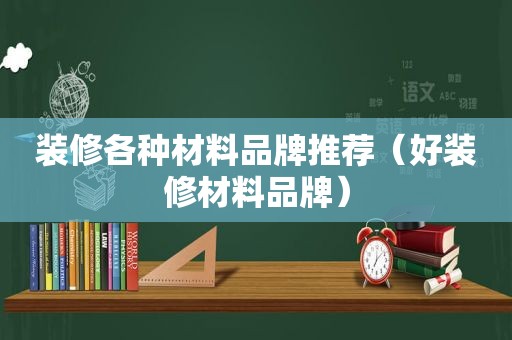 装修各种材料品牌推荐（好装修材料品牌）