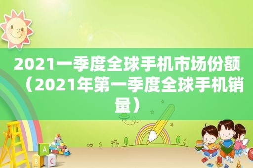 2021一季度全球手机市场份额（2021年第一季度全球手机销量）