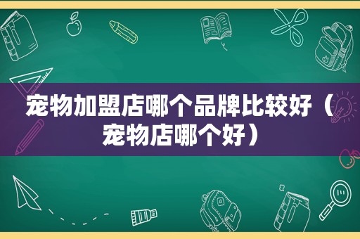 宠物加盟店哪个品牌比较好（宠物店哪个好）