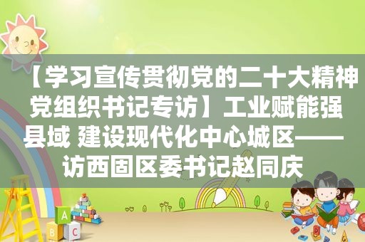 【学习宣传贯彻党的二十大精神 党组织书记专访】工业赋能强县域 建设现代化中心城区——访西固区委书记赵同庆