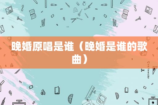 晚婚原唱是谁（晚婚是谁的歌曲）