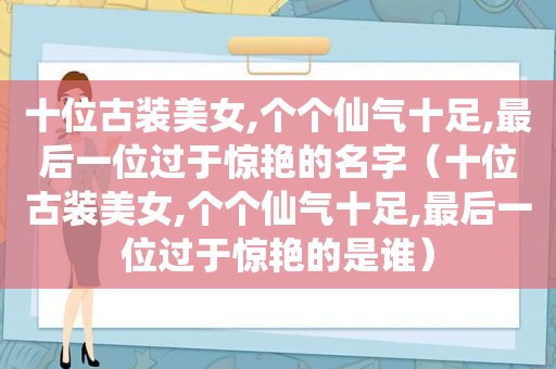 十位古装美女,个个仙气十足,最后一位过于惊艳的名字（十位古装美女,个个仙气十足,最后一位过于惊艳的是谁）