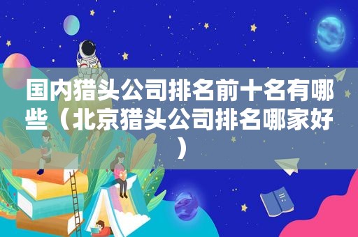 国内猎头公司排名前十名有哪些（北京猎头公司排名哪家好）  第1张