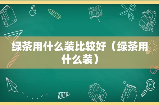 绿茶用什么装比较好（绿茶用什么装）