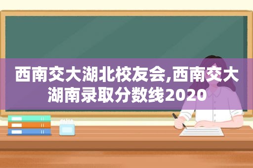 西南交大湖北校友会,西南交大湖南录取分数线2020  第1张