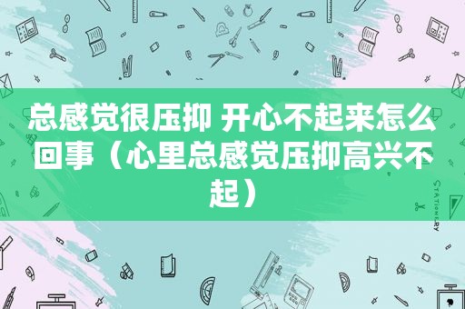 总感觉很压抑 开心不起来怎么回事（心里总感觉压抑高兴不起）