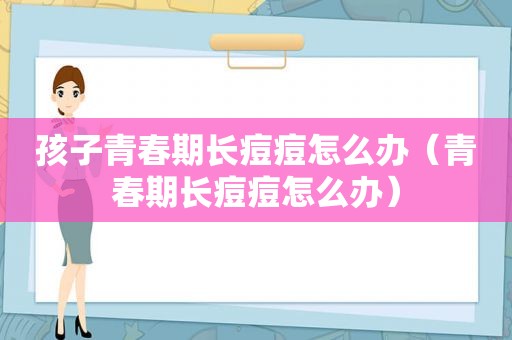 孩子青春期长痘痘怎么办（青春期长痘痘怎么办）  第1张