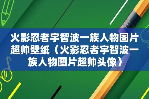 火影忍者宇智波一族人物图片超帅壁纸（火影忍者宇智波一族人物图片超帅头像）