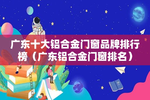广东十大铝合金门窗品牌排行榜（广东铝合金门窗排名）