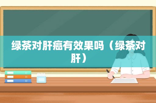 绿茶对肝癌有效果吗（绿茶对肝）
