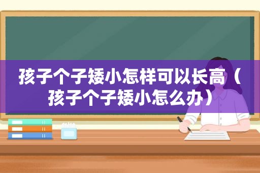 孩子个子矮小怎样可以长高（孩子个子矮小怎么办）