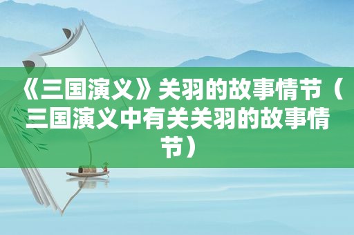 《三国演义》关羽的故事情节（三国演义中有关关羽的故事情节）